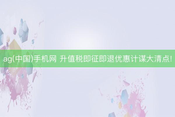 ag(中国)手机网 升值税即征即退优惠计谋大清点!