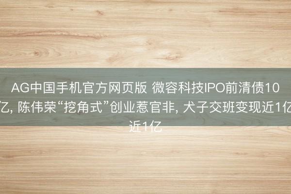 AG中国手机官方网页版 微容科技IPO前清债10亿， 陈伟荣“挖角式”创业惹官非， 犬子交班变现近1亿