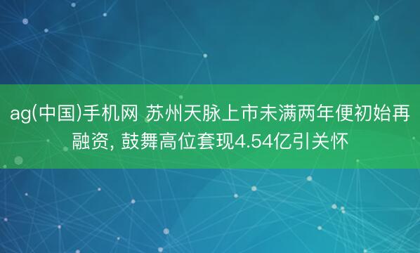 ag(中国)手机网 苏州天脉上市未满两年便初始再融资， 鼓舞高位套现4.54亿引关怀