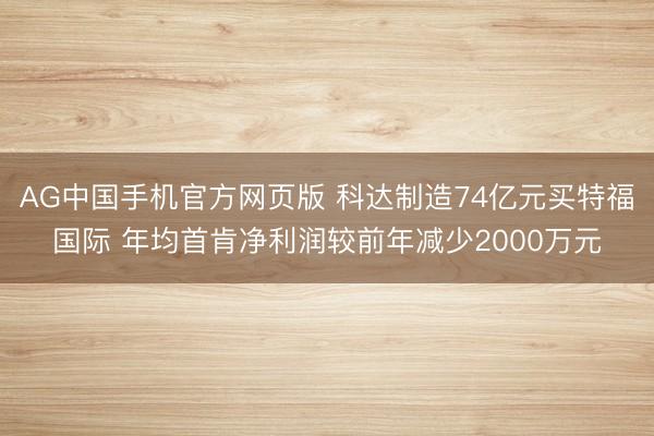 AG中国手机官方网页版 科达制造74亿元买特福国际 年均首肯净利润较前年减少2000万元