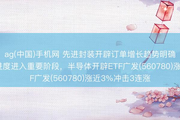 ag(中国)手机网 先进封装开辟订单增长趋势明确，长江存储IPO进度进入重要阶段，半导体开辟ETF广发(560780)涨近3%冲击3连涨