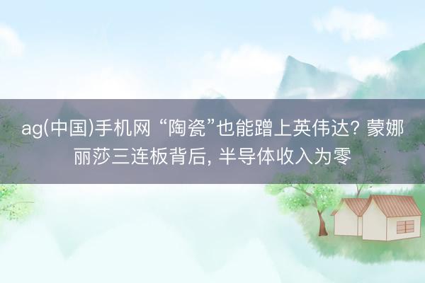 ag(中国)手机网 “陶瓷”也能蹭上英伟达? 蒙娜丽莎三连板背后， 半导体收入为零