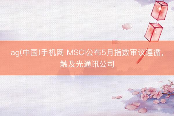 ag(中国)手机网 MSCI公布5月指数审议遵循，触及光通讯公司