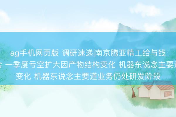 ag手机网页版 调研速递|南京腾亚精工给与线上投资者事迹诠释会 一季度亏空扩大因产物结构变化 机器东说念主要道业务仍处研发阶段
