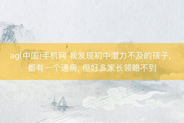 ag(中国)手机网 我发现初中潜力不及的孩子， 都有一个通病， 但好多家长领略不到