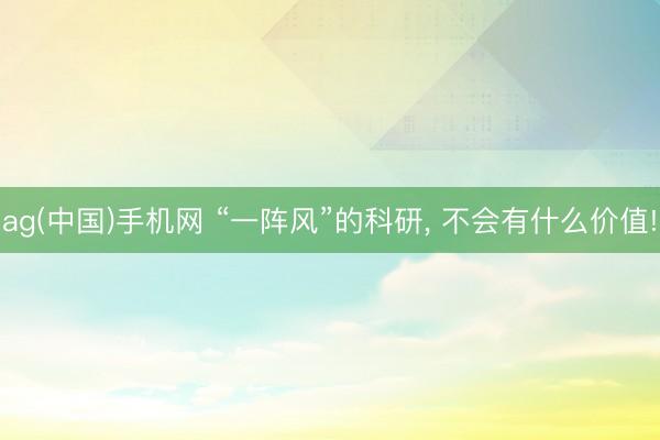 ag(中国)手机网 “一阵风”的科研， 不会有什么价值!