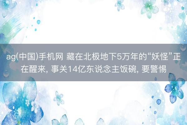 ag(中国)手机网 藏在北极地下5万年的“妖怪”正在醒来， 事关14亿东说念主饭碗， 要警惕