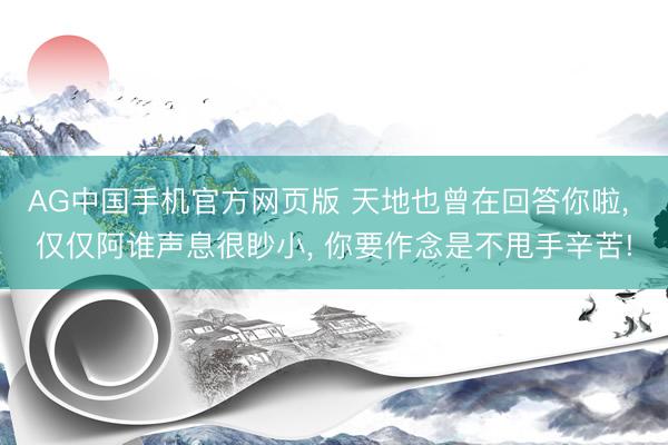 AG中国手机官方网页版 天地也曾在回答你啦， 仅仅阿谁声息很眇小， 你要作念是不甩手辛苦!