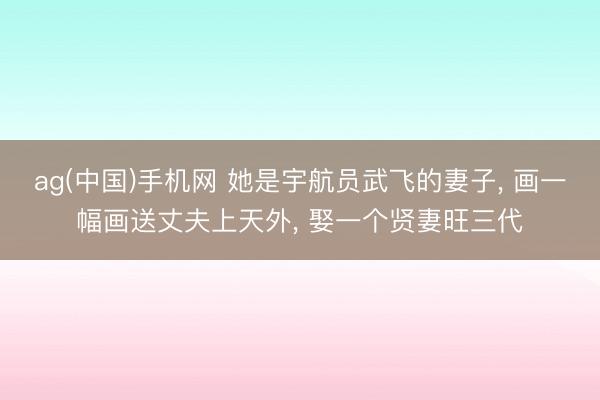 ag(中国)手机网 她是宇航员武飞的妻子， 画一幅画送丈夫上天外， 娶一个贤妻旺三代