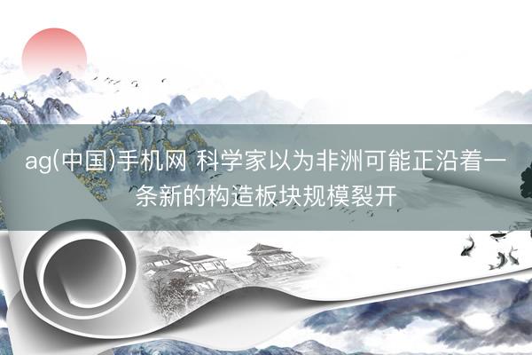 ag(中国)手机网 科学家以为非洲可能正沿着一条新的构造板块规模裂开