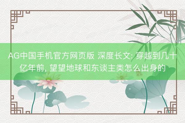 AG中国手机官方网页版 深度长文: 穿越到几十亿年前， 望望地球和东谈主类怎么出身的
