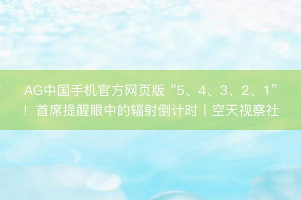 AG中国手机官方网页版 “5、4、3、2、1”！首席提醒眼中的辐射倒计时丨空天视察社