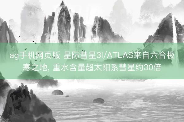 ag手机网页版 星际彗星3I/ATLAS来自六合极寒之地， 重水含量超太阳系彗星约30倍
