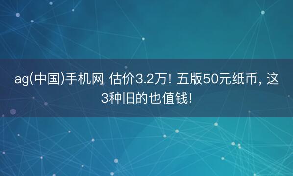 ag(中国)手机网 估价3.2万! 五版50元纸币， 这3种旧的也值钱!