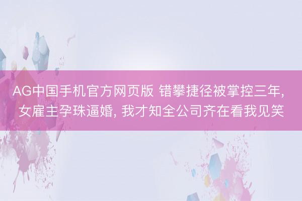 AG中国手机官方网页版 错攀捷径被掌控三年， 女雇主孕珠逼婚， 我才知全公司齐在看我见笑