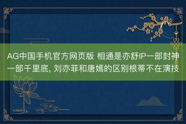 AG中国手机官方网页版 相通是亦舒IP一部封神一部千里底， 刘亦菲和唐嫣的区别根蒂不在演技