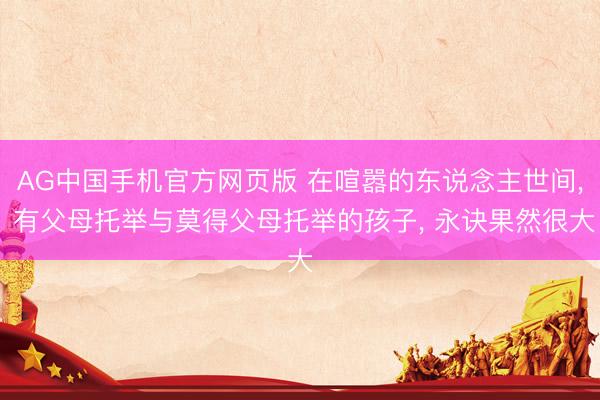 AG中国手机官方网页版 在喧嚣的东说念主世间， 有父母托举与莫得父母托举的孩子， 永诀果然很大
