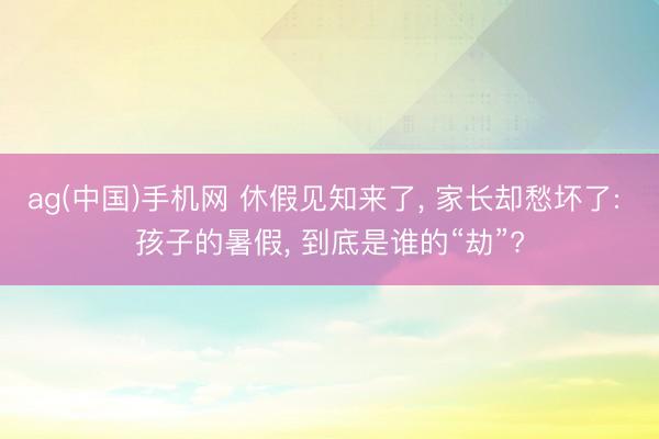 ag(中国)手机网 休假见知来了， 家长却愁坏了: 孩子的暑假， 到底是谁的“劫”?