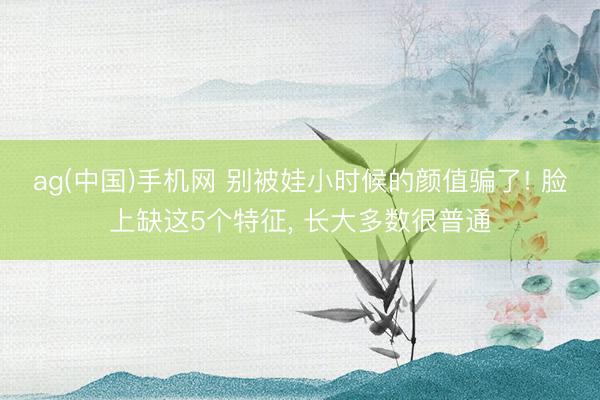 ag(中国)手机网 别被娃小时候的颜值骗了! 脸上缺这5个特征， 长大多数很普通
