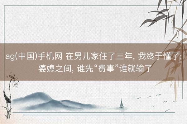 ag(中国)手机网 在男儿家住了三年， 我终于懂了: 婆媳之间， 谁先“费事”谁就输了