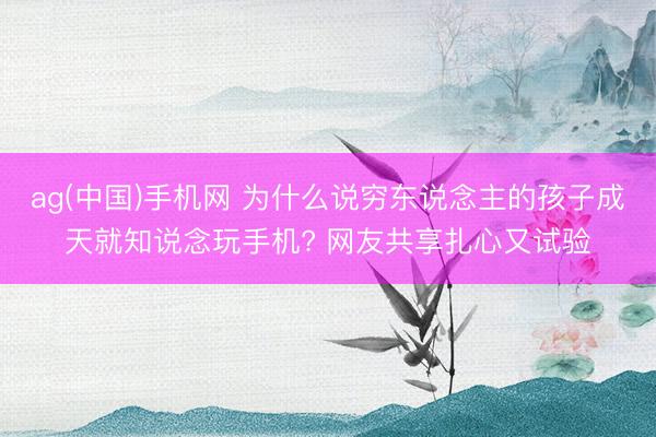 ag(中国)手机网 为什么说穷东说念主的孩子成天就知说念玩手机? 网友共享扎心又试验