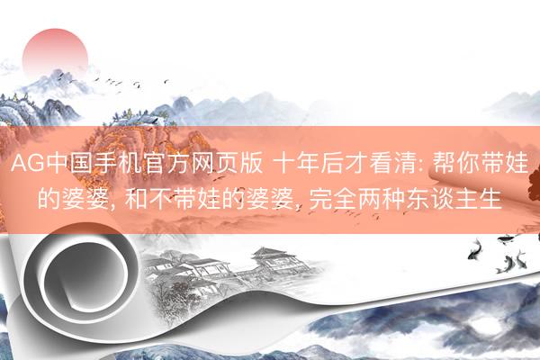 AG中国手机官方网页版 十年后才看清: 帮你带娃的婆婆， 和不带娃的婆婆， 完全两种东谈主生