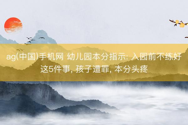 ag(中国)手机网 幼儿园本分指示: 入园前不练好这5件事， 孩子遭罪， 本分头疼