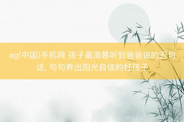 ag(中国)手机网 孩子最渴慕听到爸爸说的五句话， 句句养出阳光自信的好孩子