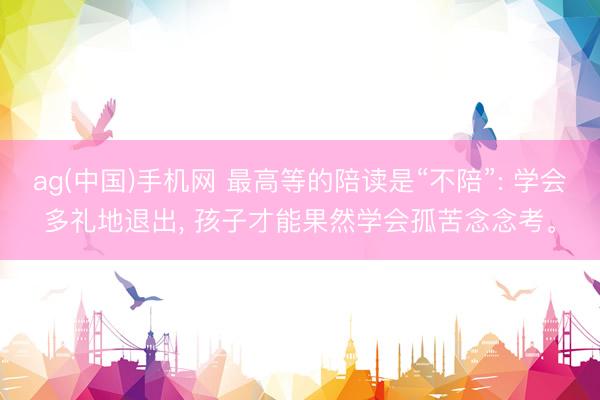 ag(中国)手机网 最高等的陪读是“不陪”: 学会多礼地退出， 孩子才能果然学会孤苦念念考。