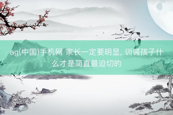 ag(中国)手机网 家长一定要明显， 训诫孩子什么才是简直最迫切的