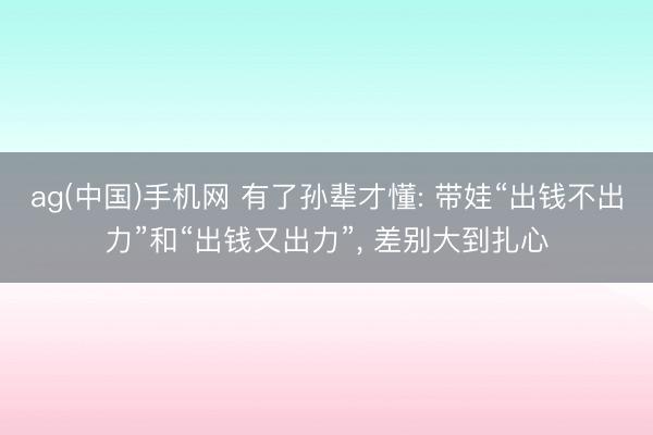 ag(中国)手机网 有了孙辈才懂: 带娃“出钱不出力”和“出钱又出力”， 差别大到扎心