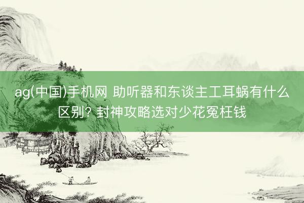ag(中国)手机网 助听器和东谈主工耳蜗有什么区别? 封神攻略选对少花冤枉钱