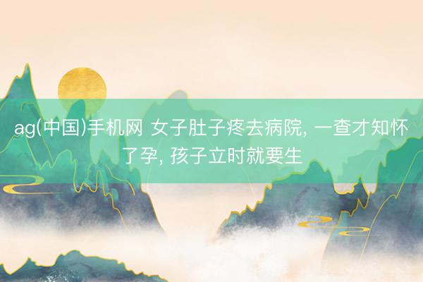 ag(中国)手机网 女子肚子疼去病院， 一查才知怀了孕， 孩子立时就要生