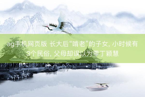 ag手机网页版 长大后“啃老”的子女， 小时候有3个民俗， 父母却误以为零丁颖慧