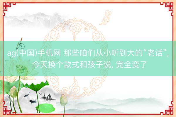 ag(中国)手机网 那些咱们从小听到大的“老话”， 今天换个款式和孩子说， 完全变了