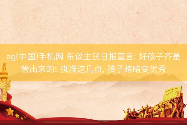 ag(中国)手机网 东谈主民日报直言: 好孩子齐是管出来的! 执准这几点， 孩子暗暗变优秀