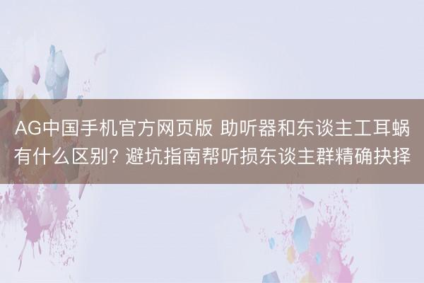 AG中国手机官方网页版 助听器和东谈主工耳蜗有什么区别? 避坑指南帮听损东谈主群精确抉择