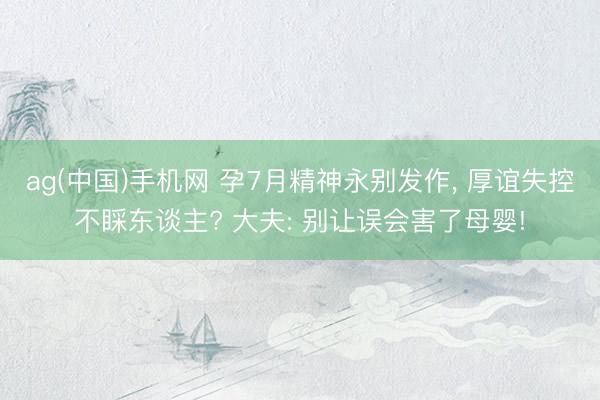 ag(中国)手机网 孕7月精神永别发作， 厚谊失控不睬东谈主? 大夫: 别让误会害了母婴!