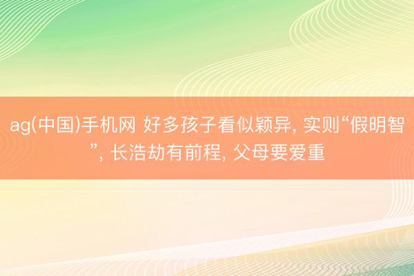 ag(中国)手机网 好多孩子看似颖异， 实则“假明智”， 长浩劫有前程， 父母要爱重