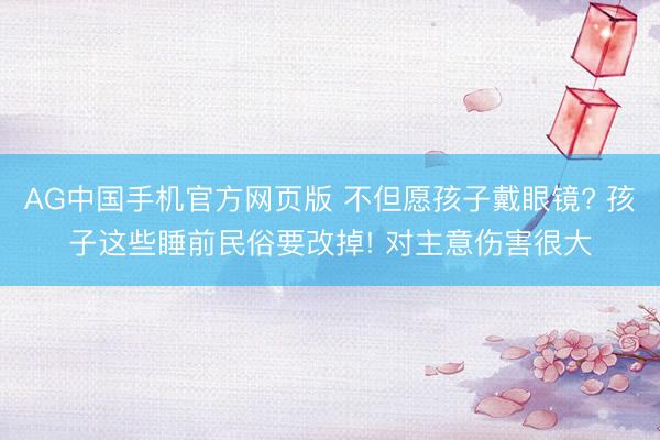 AG中国手机官方网页版 不但愿孩子戴眼镜? 孩子这些睡前民俗要改掉! 对主意伤害很大
