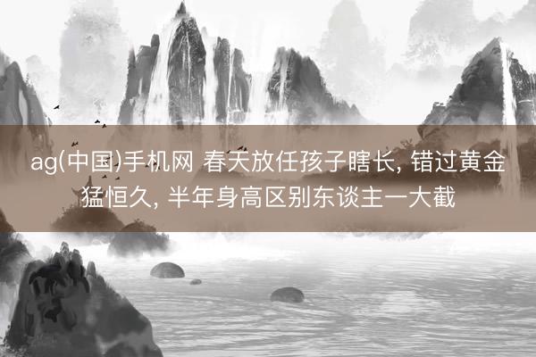 ag(中国)手机网 春天放任孩子瞎长， 错过黄金猛恒久， 半年身高区别东谈主一大截