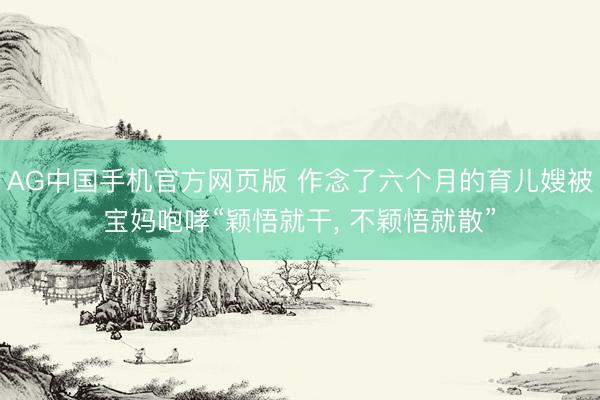 AG中国手机官方网页版 作念了六个月的育儿嫂被宝妈咆哮“颖悟就干， 不颖悟就散”