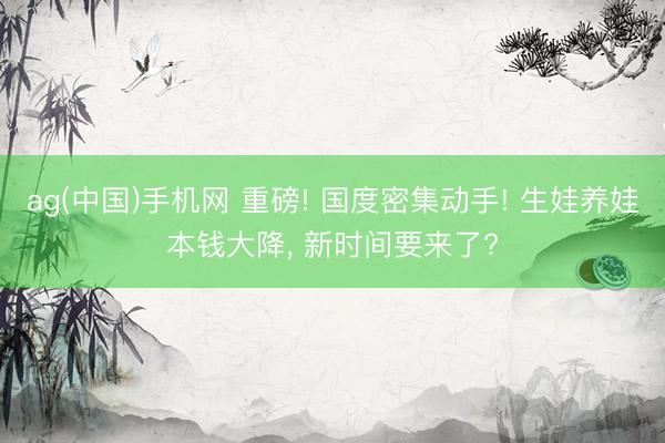 ag(中国)手机网 重磅! 国度密集动手! 生娃养娃本钱大降， 新时间要来了?