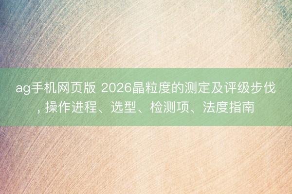 ag手机网页版 2026晶粒度的测定及评级步伐， 操作进程、选型、检测项、法度指南