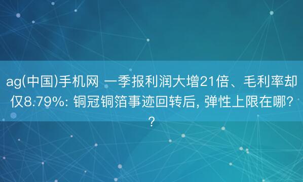 ag(中国)手机网 一季报利润大增21倍、毛利率却仅8.79%: 铜冠铜箔事迹回转后， 弹性上限在哪?