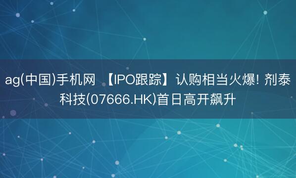 ag(中国)手机网 【IPO跟踪】认购相当火爆! 剂泰科技(07666.HK)首日高开飙升