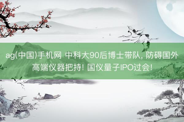 ag(中国)手机网 中科大90后博士带队， 防碍国外高端仪器把持! 国仪量子IPO过会!
