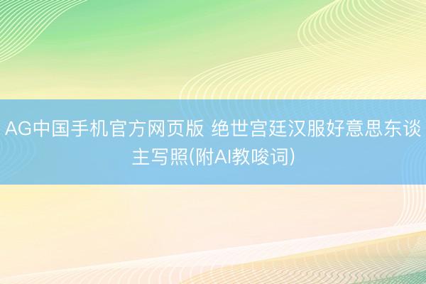 AG中国手机官方网页版 绝世宫廷汉服好意思东谈主写照(附AI教唆词)