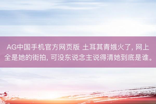 AG中国手机官方网页版 土耳其青娥火了， 网上全是她的街拍， 可没东说念主说得清她到底是谁。