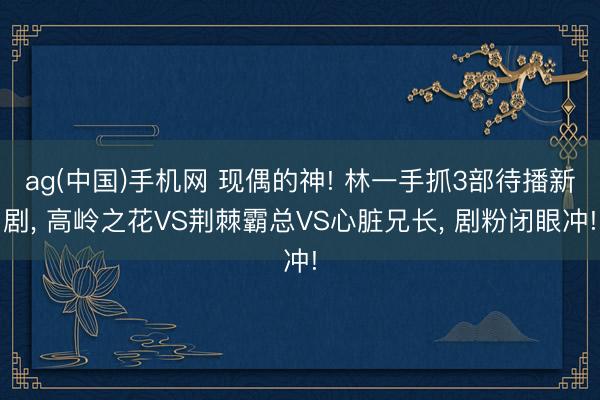 ag(中国)手机网 现偶的神! 林一手抓3部待播新剧， 高岭之花VS荆棘霸总VS心脏兄长， 剧粉闭眼冲!
